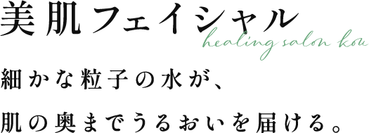 美肌フェイシャル | 細かな粒子の水が、肌の奥までうるおいを届ける。